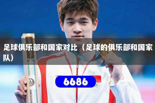 足球俱乐部和国家对比（足球的俱乐部和国家队）