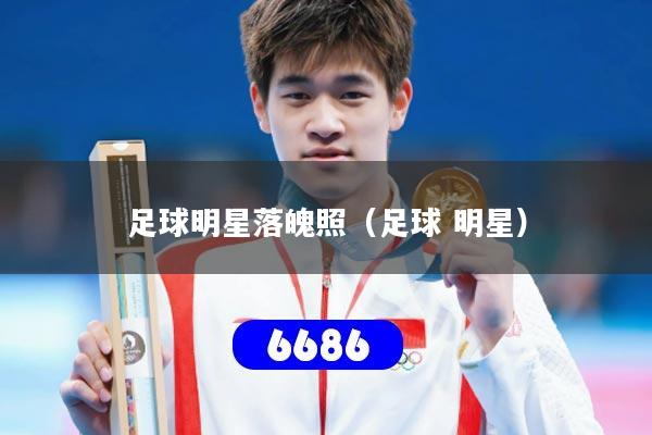 足球明星落魄照（足球 明星）